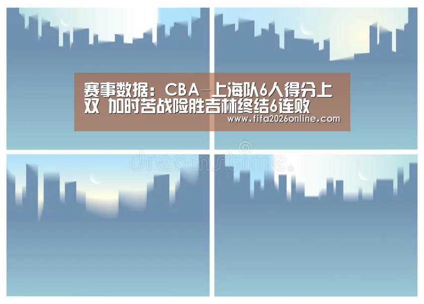 赛事数据：CBA-上海队6人得分上双 加时苦战险胜吉林终结6连败