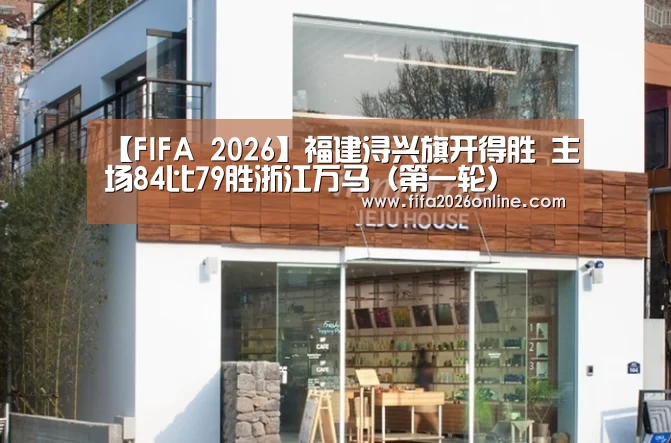 【FIFA 2026】福建浔兴旗开得胜  主场84比79胜浙江万马（第一轮）